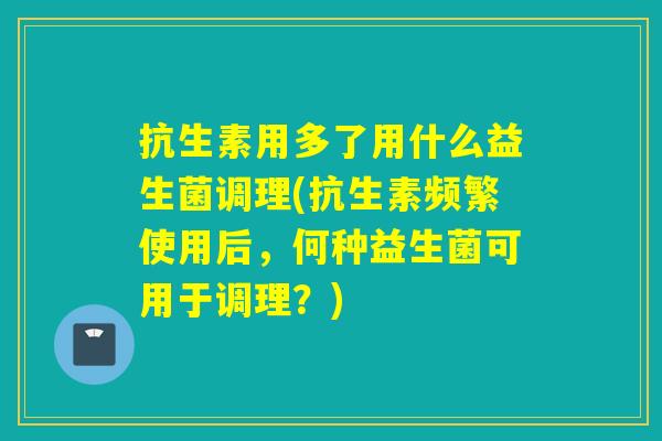 抗生素用多了用什么益生菌调理(抗生素频繁使用后，何种益生菌可用于调理？)