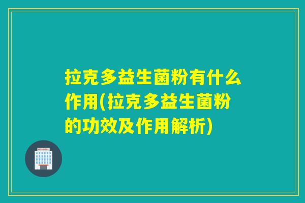拉克多益生菌粉有什么作用(拉克多益生菌粉的功效及作用解析)