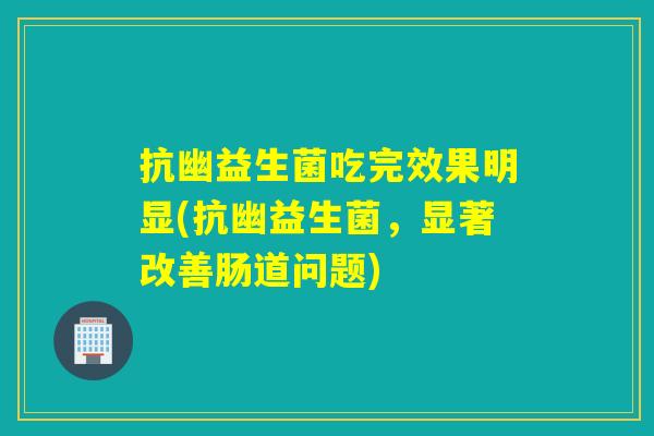 抗幽益生菌吃完效果明显(抗幽益生菌，显著改善肠道问题)