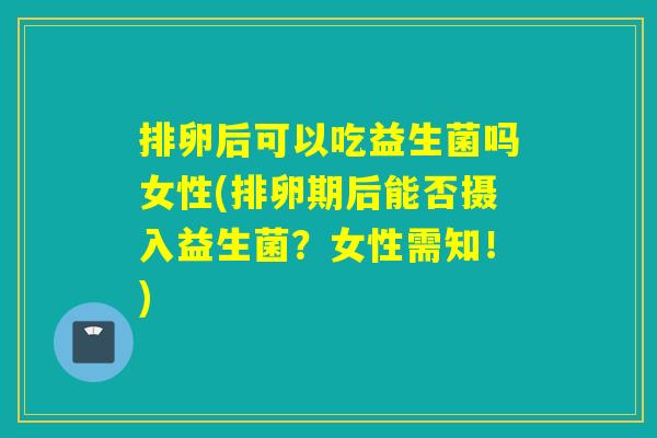 排卵后可以吃益生菌吗女性(排卵期后能否摄入益生菌?女性需知!) 排卵后可以吃益生菌吗女性(排卵期后能否摄入益生菌?女性需知!)
