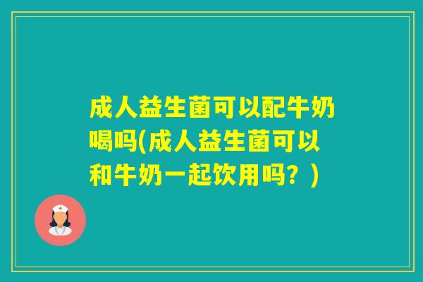 成人益生菌可以配牛奶喝吗(成人益生菌可以和牛奶一起饮用吗？)