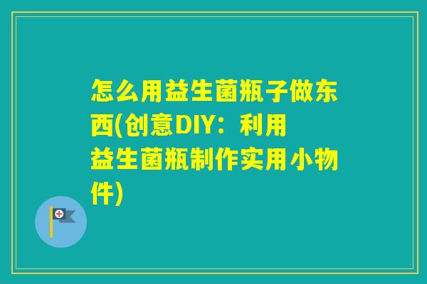 怎么用益生菌瓶子做东西(创意DIY:利用益生菌瓶制作实用小物件) 怎么用益生菌瓶子做东西(创意DIY:利用益生菌瓶制作实用小物件)