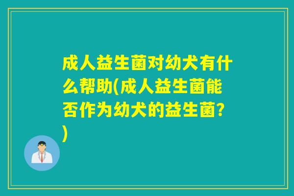 成人益生菌对幼犬有什么帮助(成人益生菌能否作为幼犬的益生菌？)