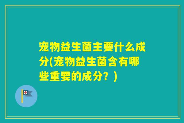 宠物益生菌主要什么成分(宠物益生菌含有哪些重要的成分?) 宠物益生菌主要什么成分(宠物益生菌含有哪些重要的成分?)