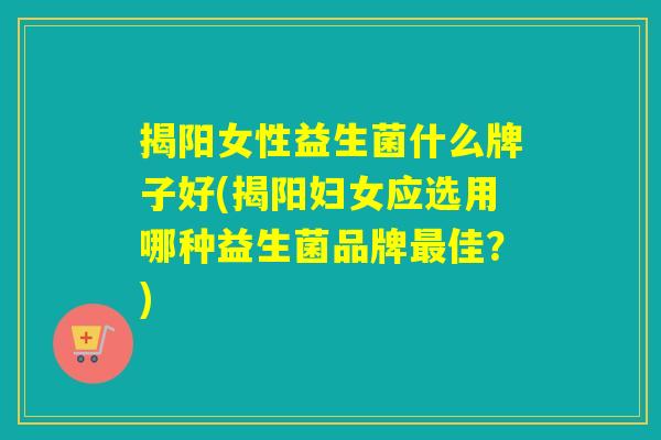 揭阳女性益生菌什么牌子好(揭阳妇女应选用哪种益生菌品牌佳？)