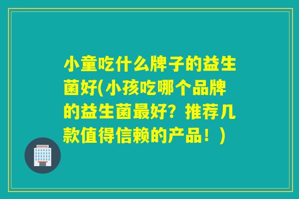 小童吃什么牌子的益生菌好(小孩吃哪个品牌的益生菌好？推荐几款值得信赖的产品！)