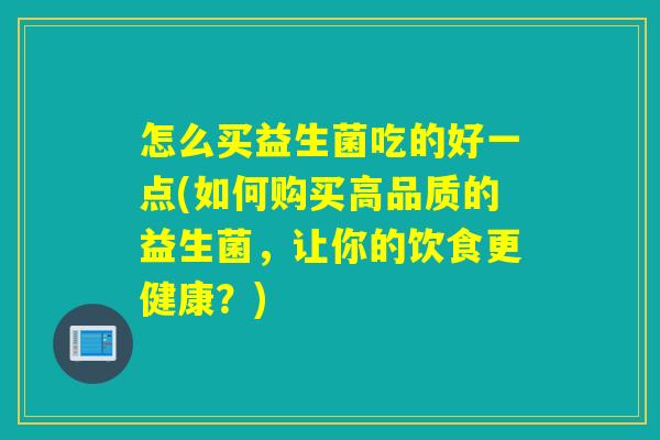 怎么买益生菌吃的好一点(如何购买高品质的益生菌，让你的饮食更健康？)