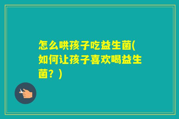 怎么哄孩子吃益生菌(如何让孩子喜欢喝益生菌？)
