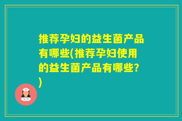 推荐孕妇的益生菌产品有哪些(推荐孕妇使用的益生菌产品有哪些？)