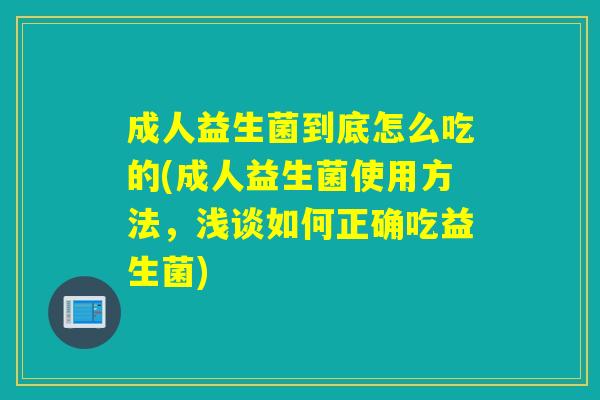 成人益生菌到底怎么吃的(成人益生菌使用方法，浅谈如何正确吃益生菌)