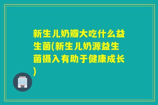 新生儿奶瓣大吃什么益生菌(新生儿奶源益生菌摄入有助于健康成长) 新生儿奶瓣大吃什么益生菌(新生儿奶源益生菌摄入有助于健康成长)