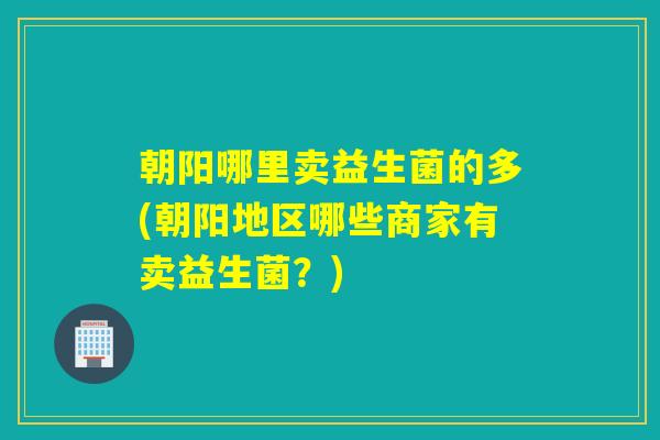 朝阳哪里卖益生菌的多(朝阳地区哪些商家有卖益生菌？)