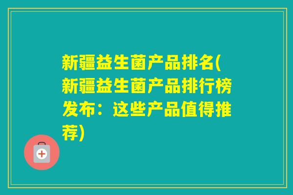 新疆益生菌产品排名(新疆益生菌产品排行榜发布：这些产品值得推荐)