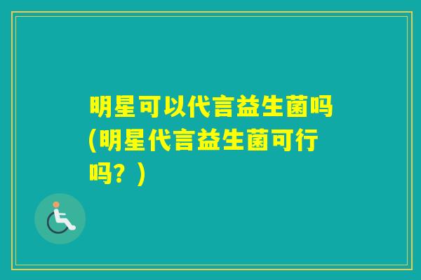明星可以代言益生菌吗(明星代言益生菌可行吗？)