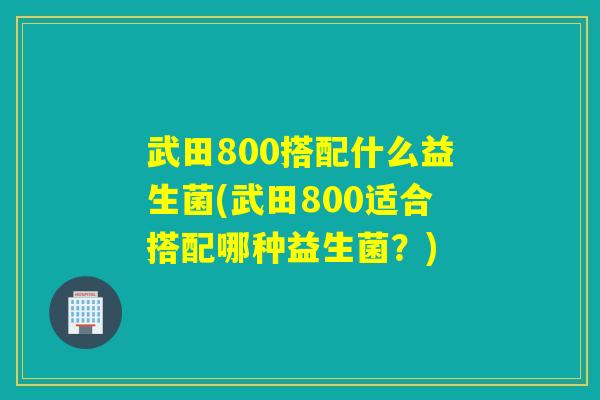 武田800搭配什么益生菌(武田800适合搭配哪种益生菌?) 武田800搭配什么益生菌(武田800适合搭配哪种益生菌?)