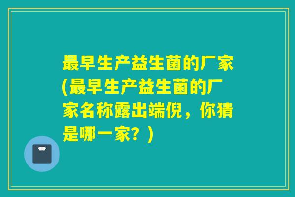 早生产益生菌的厂家(早生产益生菌的厂家名称露出端倪，你猜是哪一家？)