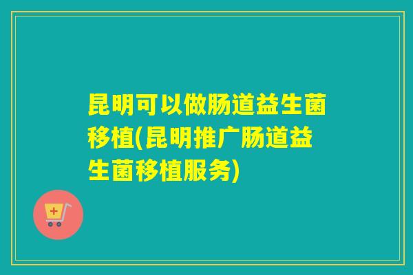 昆明可以做肠道益生菌移植(昆明推广肠道益生菌移植服务) 昆明可以做肠道益生菌移植(昆明推广肠道益生菌移植服务)
