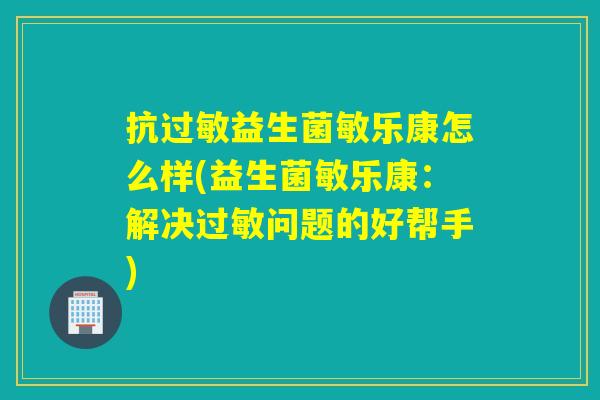抗益生菌敏乐康怎么样(益生菌敏乐康：解决问题的好帮手)