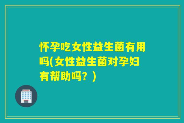 怀孕吃女性益生菌有用吗(女性益生菌对孕妇有帮助吗？)