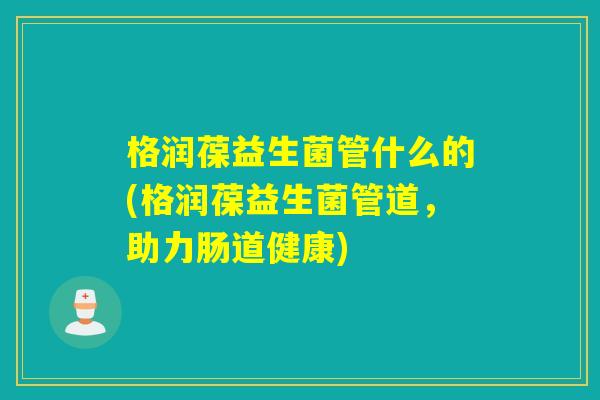 格润葆益生菌管什么的(格润葆益生菌管道，助力肠道健康)