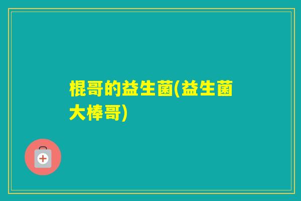 棍哥的益生菌(益生菌大棒哥)