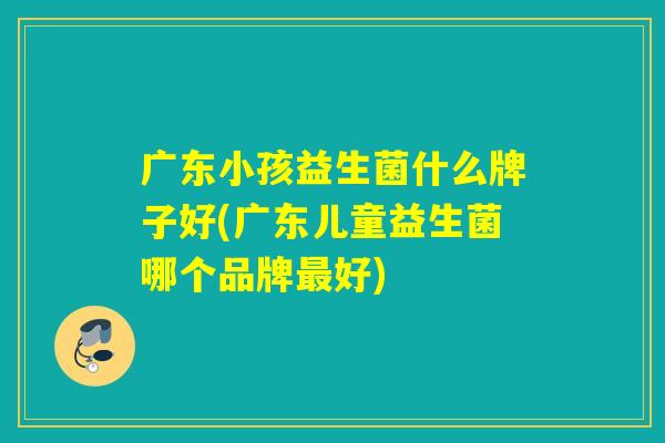 广东小孩益生菌什么牌子好(广东儿童益生菌哪个品牌好)