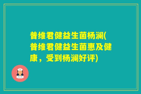 普维君健益生菌杨澜(普维君健益生菌惠及健康，受到杨澜好评)