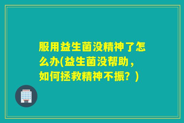 服用益生菌没精神了怎么办(益生菌没帮助，如何拯救精神不振？)