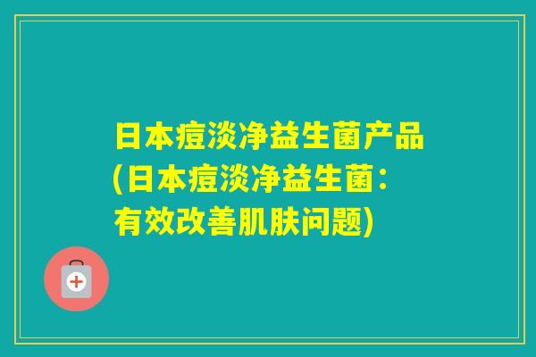 日本痘淡净益生菌产品(日本痘淡净益生菌：有效改善问题)