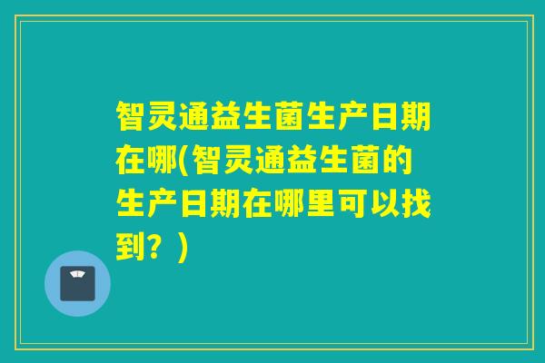 智灵通益生菌生产日期在哪(智灵通益生菌的生产日期在哪里可以找到?) 智灵通益生菌生产日期在哪(智灵通益生菌的生产日期在哪里可以找到?)