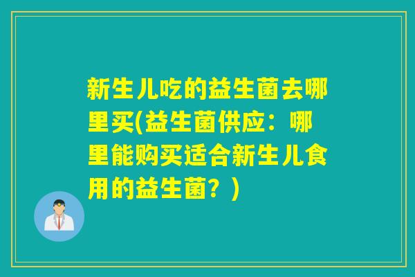 新生儿吃的益生菌去哪里买(益生菌供应：哪里能购买适合新生儿食用的益生菌？)