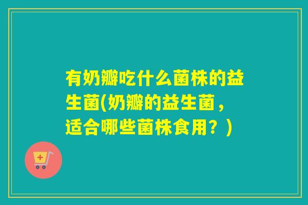 有奶瓣吃什么菌株的益生菌(奶瓣的益生菌，适合哪些菌株食用？)