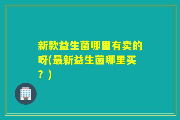 新款益生菌哪里有卖的呀(新益生菌哪里买？)