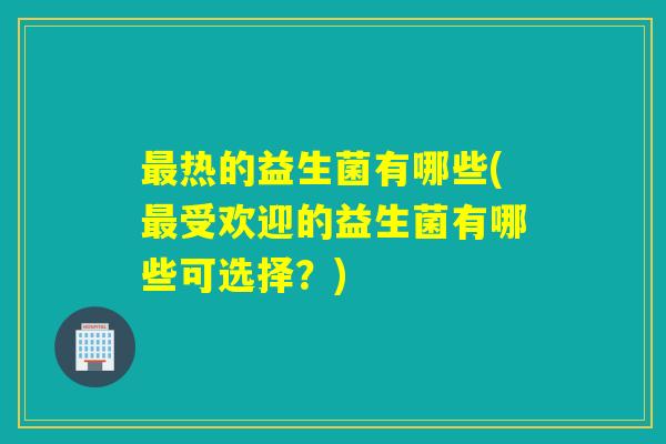 热的益生菌有哪些(受欢迎的益生菌有哪些可选择？)