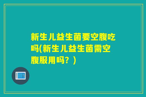 新生儿益生菌要空腹吃吗(新生儿益生菌需空腹服用吗？)