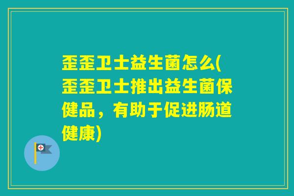 歪歪卫士益生菌怎么(歪歪卫士推出益生菌保健品，有助于促进肠道健康)