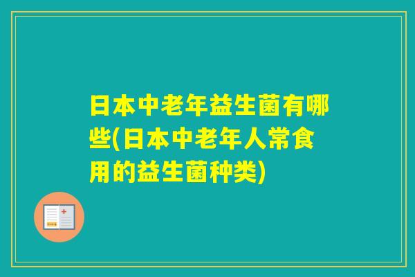 日本中老年益生菌有哪些(日本中老年人常食用的益生菌种类)