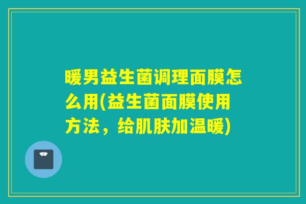 暖男益生菌调理面膜怎么用(益生菌面膜使用方法,给加温暖) 暖男益生菌调理面膜怎么用(益生菌面膜使用方法,给加温暖)