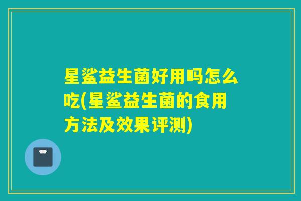 星鲨益生菌好用吗怎么吃(星鲨益生菌的食用方法及效果评测) 星鲨益生菌好用吗怎么吃(星鲨益生菌的食用方法及效果评测)