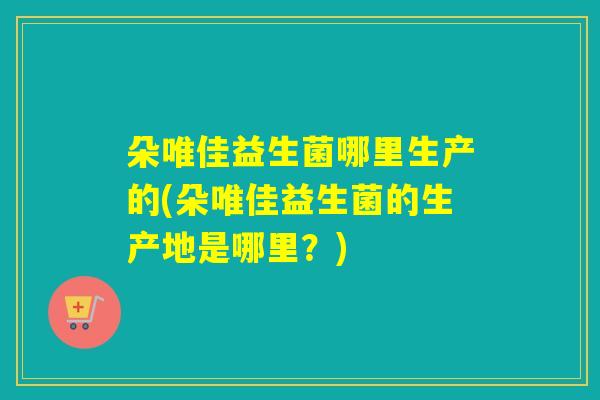 朵唯佳益生菌哪里生产的(朵唯佳益生菌的生产地是哪里?) 朵唯佳益生菌哪里生产的(朵唯佳益生菌的生产地是哪里?)