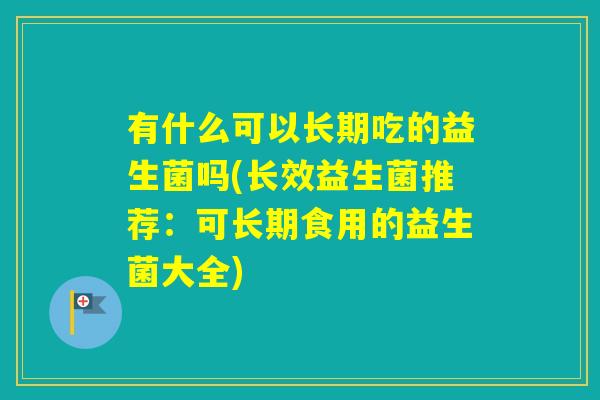有什么可以长期吃的益生菌吗(长效益生菌推荐：可长期食用的益生菌大全)