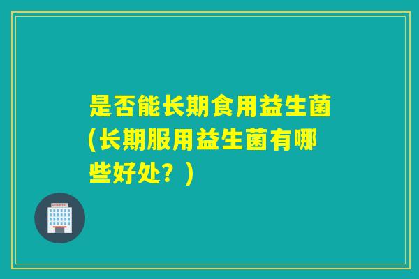 是否能长期食用益生菌(长期服用益生菌有哪些好处？)