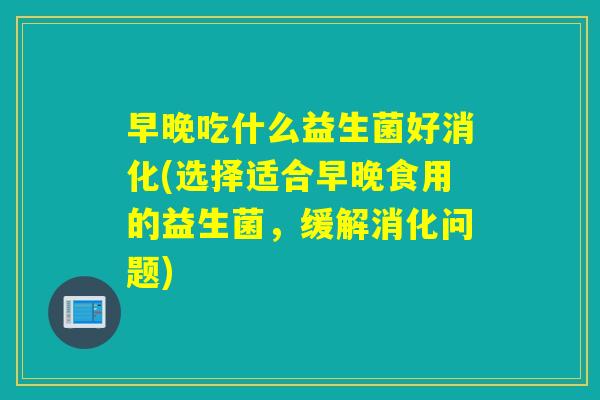 早晚吃什么益生菌好消化(选择适合早晚食用的益生菌,缓解消化问题) 早晚吃什么益生菌好消化(选择适合早晚食用的益生菌,缓解消化问题)
