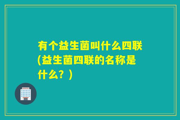 有个益生菌叫什么四联(益生菌四联的名称是什么？)