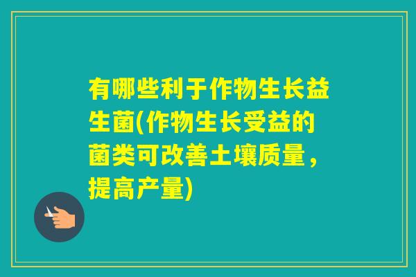 有哪些利于作物生长益生菌(作物生长受益的菌类可改善土壤质量,提高产量) 有哪些利于作物生长益生菌(作物生长受益的菌类可改善土壤质量,提高产量)