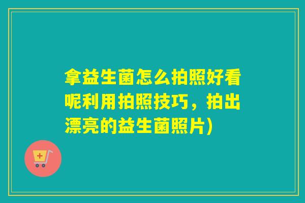 拿益生菌怎么拍照好看呢利用拍照技巧，拍出漂亮的益生菌照片)