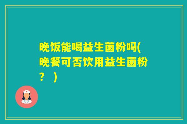 晚饭能喝益生菌粉吗(晚餐可否饮用益生菌粉？ )