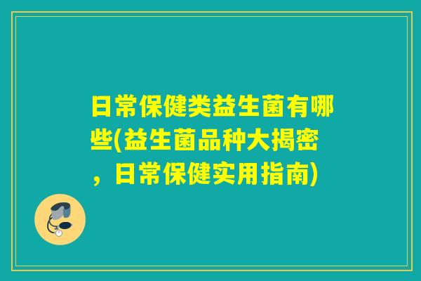日常保健类益生菌有哪些(益生菌品种大揭密,日常保健实用指南) 日常保健类益生菌有哪些(益生菌品种大揭密,日常保健实用指南)