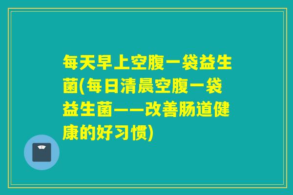 每天早上空腹一袋益生菌(每日清晨空腹一袋益生菌——改善肠道健康的好习惯) 每天早上空腹一袋益生菌(每日清晨空腹一袋益生菌——改善肠道健康的好习惯)