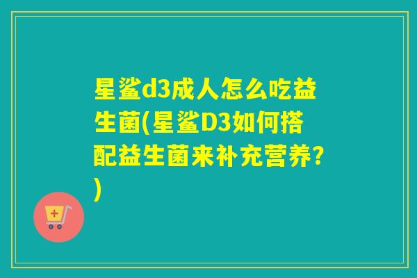 星鲨d3成人怎么吃益生菌(星鲨D3如何搭配益生菌来补充营养?) 星鲨d3成人怎么吃益生菌(星鲨D3如何搭配益生菌来补充营养?)